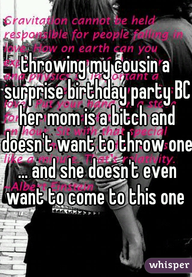 throwing my cousin a surprise birthday party BC her mom is a bitch and doesn't want to throw one ... and she doesn't even want to come to this one 