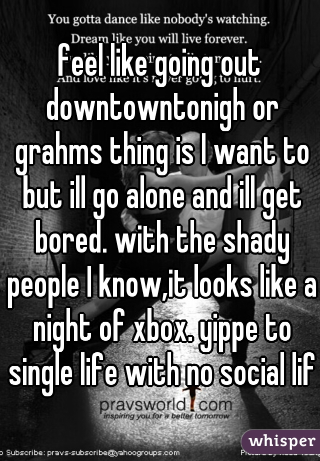 feel like going out downtowntonigh or grahms thing is I want to but ill go alone and ill get bored. with the shady people I know,it looks like a night of xbox. yippe to single life with no social life