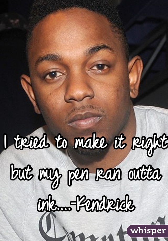 I tried to make it right but my pen ran outta ink....-Kendrick
