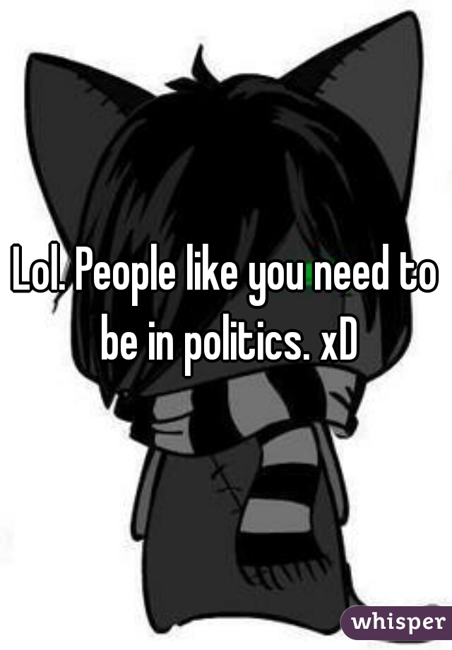 Lol. People like you need to be in politics. xD