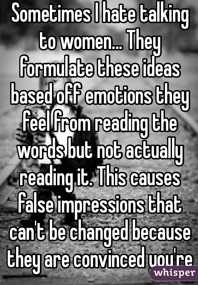 Sometimes I hate talking to women... They formulate these ideas based off emotions they feel from reading the words but not actually reading it. This causes false impressions that can't be changed because they are convinced you're lying to them. 