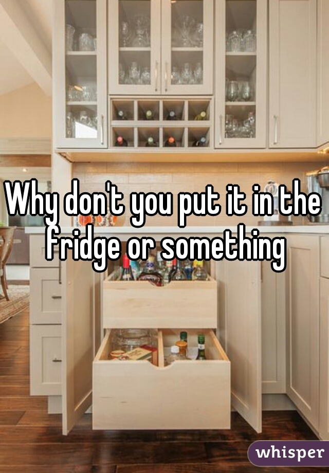 Why don't you put it in the fridge or something