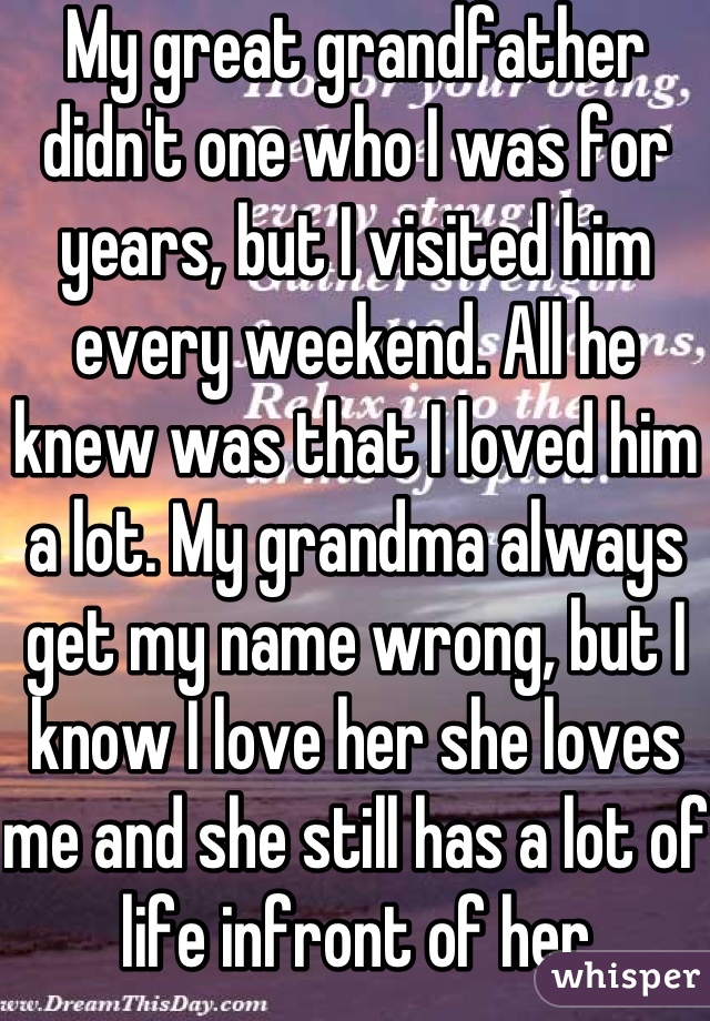 My great grandfather didn't one who I was for years, but I visited him every weekend. All he knew was that I loved him a lot. My grandma always get my name wrong, but I know I love her she loves me and she still has a lot of life infront of her
