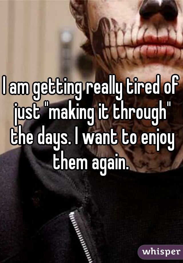 I am getting really tired of just "making it through" the days. I want to enjoy them again. 