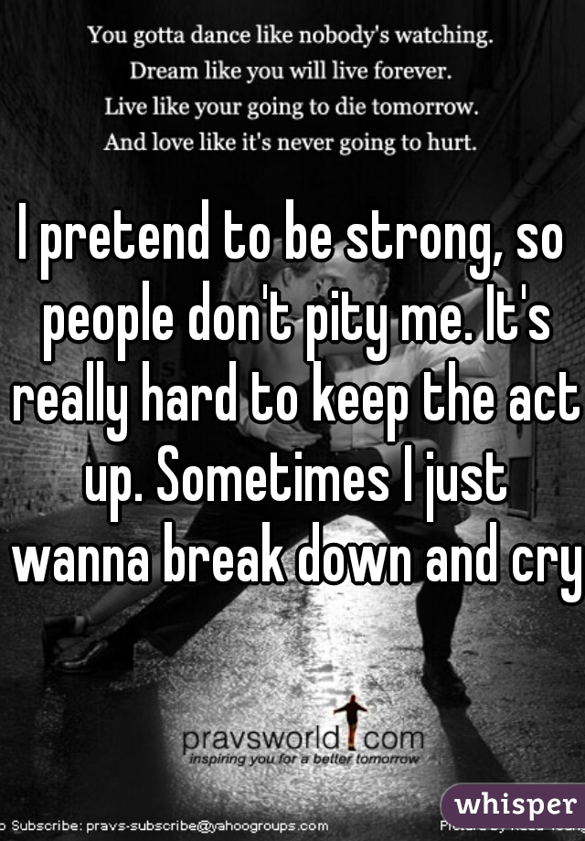 I pretend to be strong, so people don't pity me. It's really hard to keep the act up. Sometimes I just wanna break down and cry.