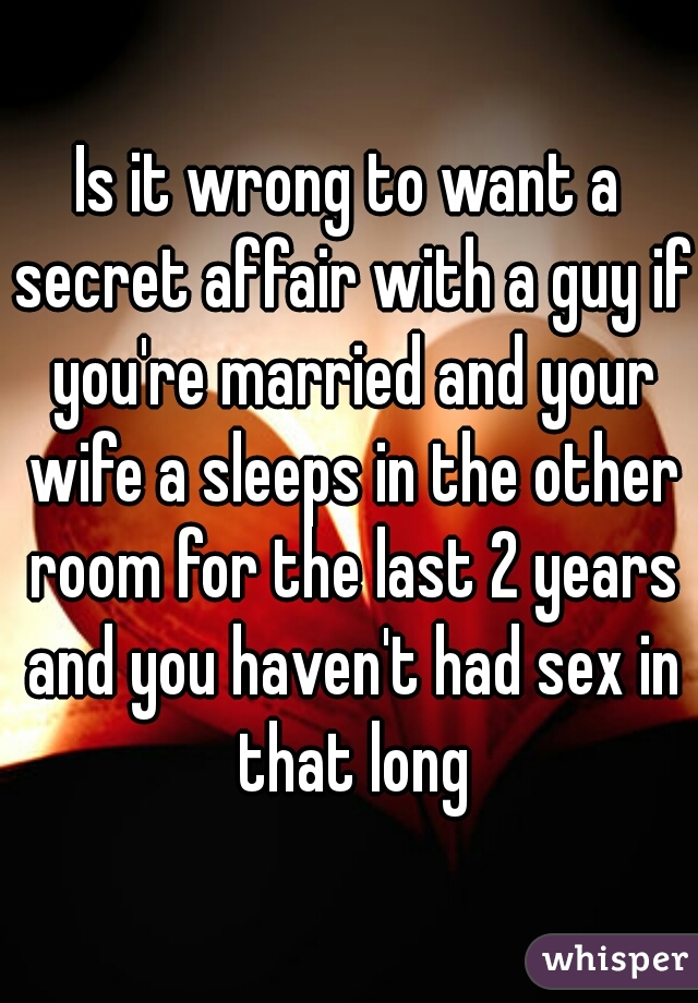 Is it wrong to want a secret affair with a guy if you're married and your wife a sleeps in the other room for the last 2 years and you haven't had sex in that long
