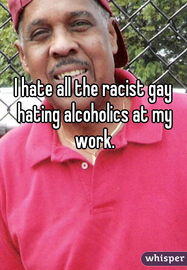 I hate all the racist gay hating alcoholics at my work.