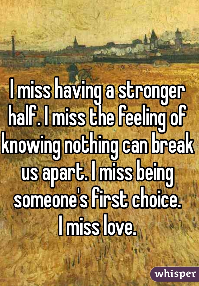 I miss having a stronger half. I miss the feeling of knowing nothing can break us apart. I miss being someone's first choice. 
I miss love. 