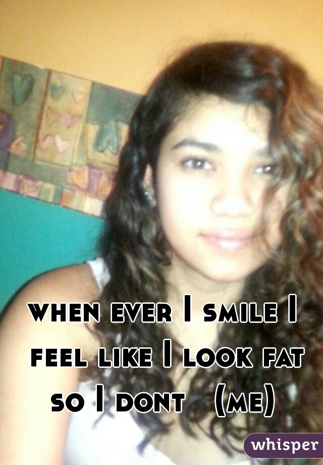 when ever I smile I feel like I look fat so I dont   (me) 
