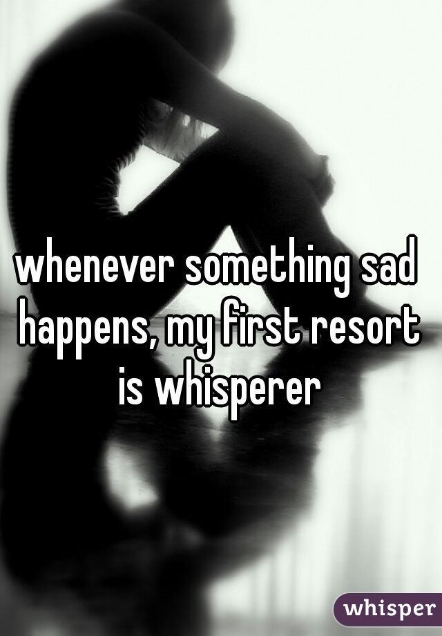 whenever something sad happens, my first resort is whisperer