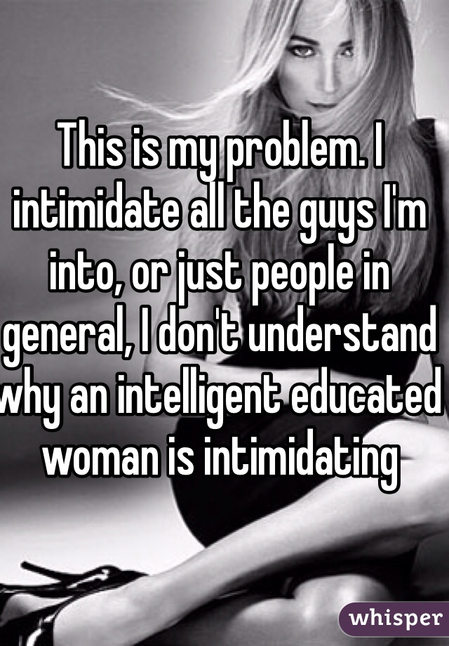 This is my problem. I intimidate all the guys I'm into, or just people in general, I don't understand why an intelligent educated woman is intimidating