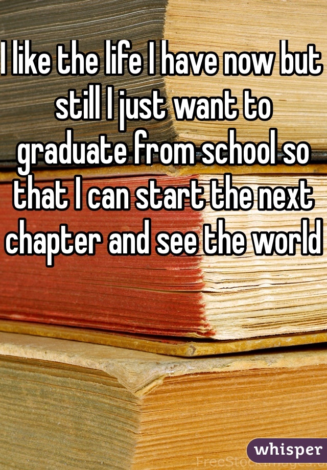 I like the life I have now but still I just want to graduate from school so that I can start the next chapter and see the world