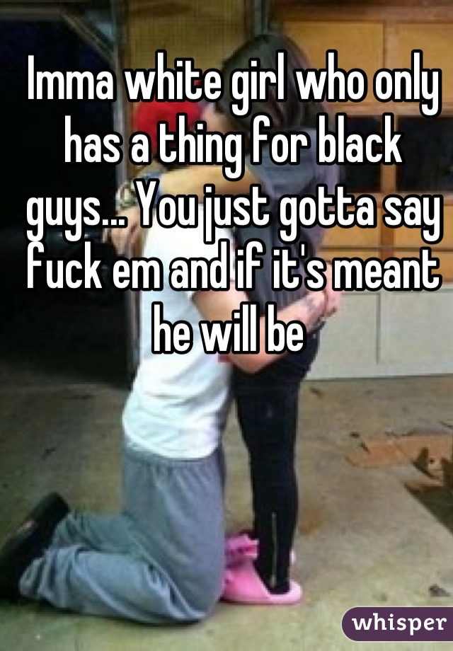 Imma white girl who only has a thing for black guys... You just gotta say fuck em and if it's meant he will be 