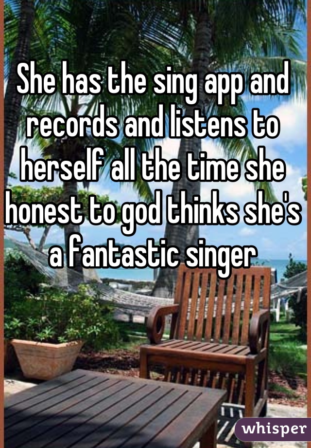 She has the sing app and records and listens to herself all the time she honest to god thinks she's a fantastic singer