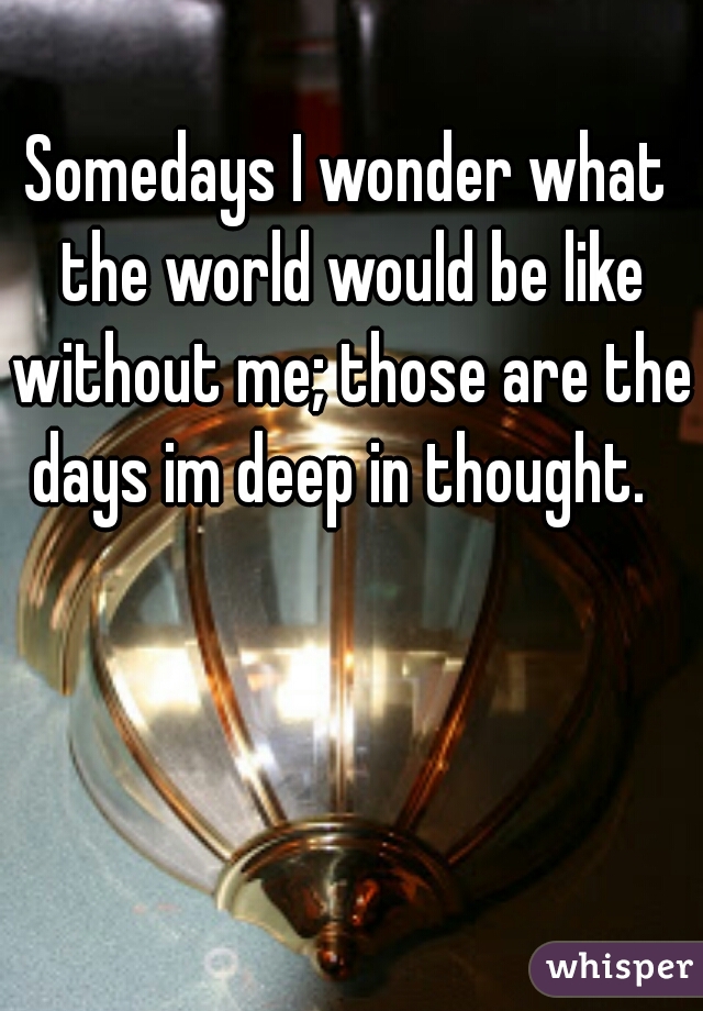 Somedays I wonder what the world would be like without me; those are the days im deep in thought.  