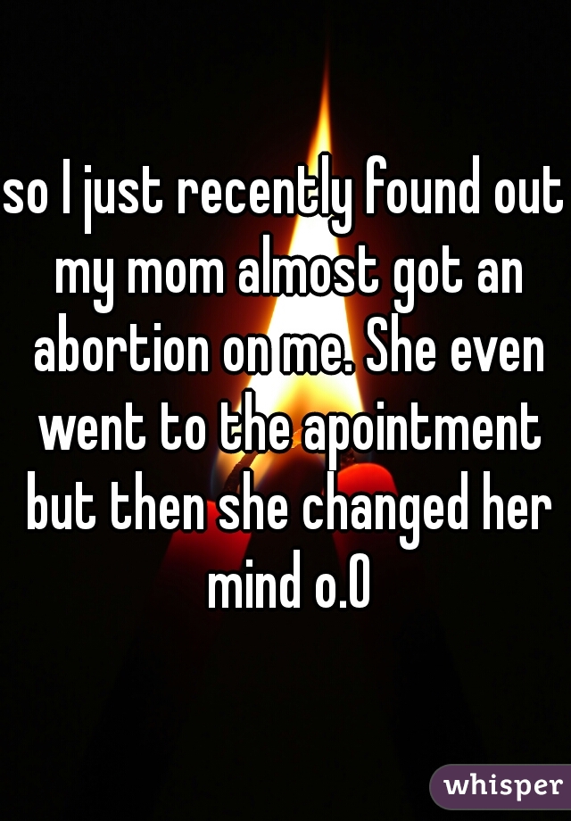 so I just recently found out my mom almost got an abortion on me. She even went to the apointment but then she changed her mind o.O