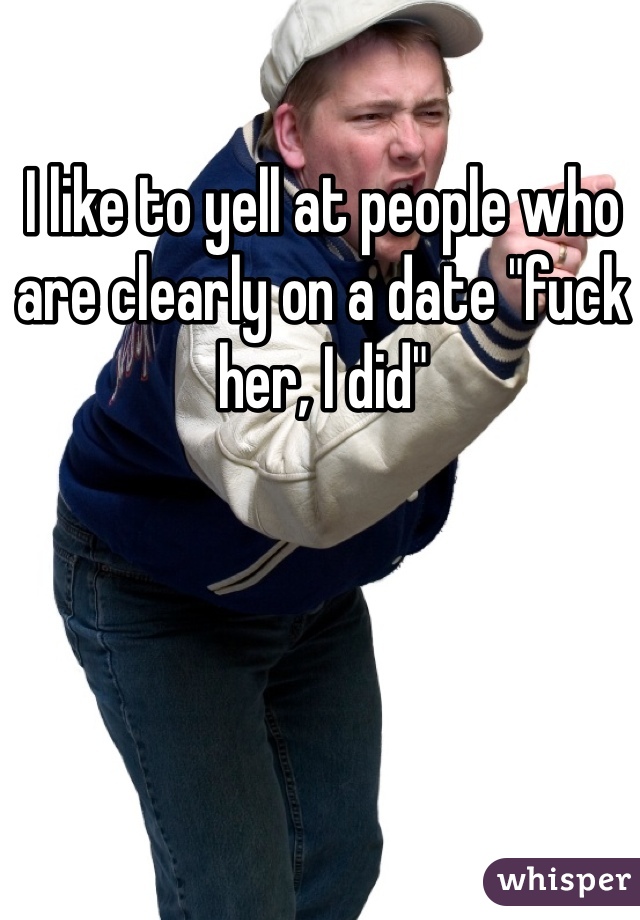 I like to yell at people who are clearly on a date "fuck her, I did" 