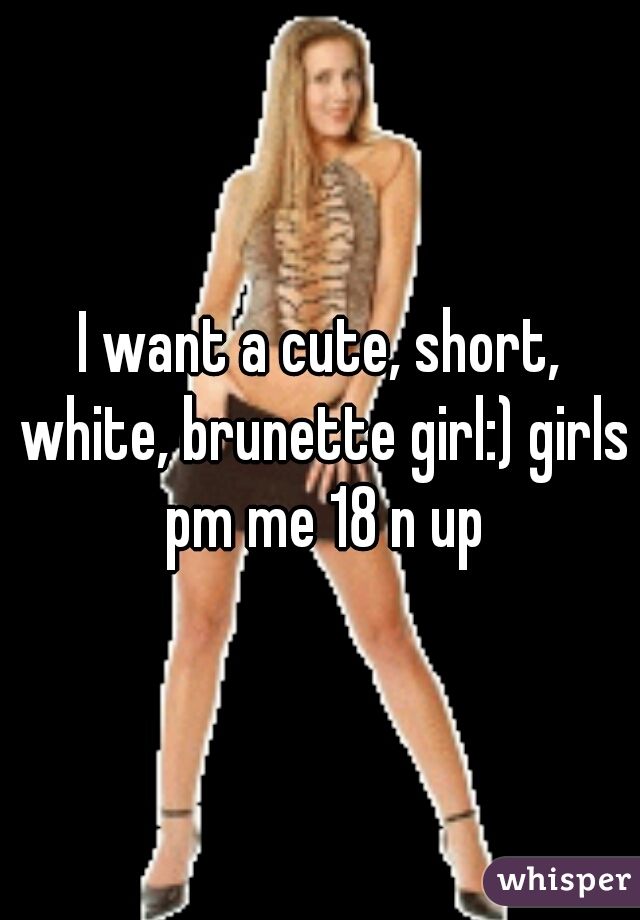 I want a cute, short, white, brunette girl:) girls pm me 18 n up