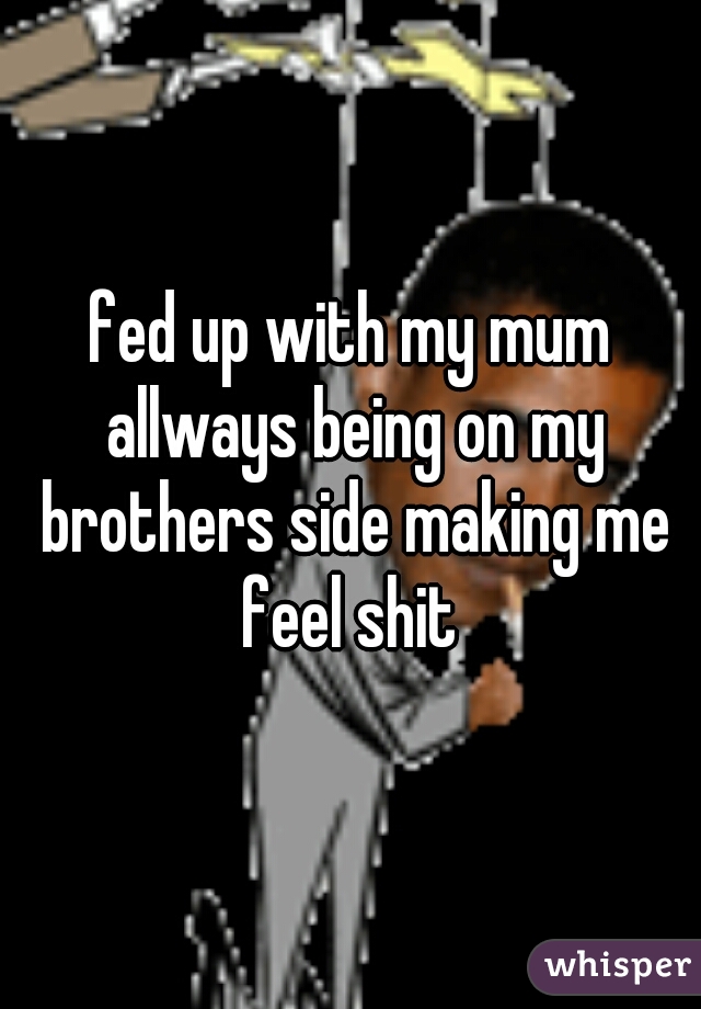 fed up with my mum allways being on my brothers side making me feel shit 