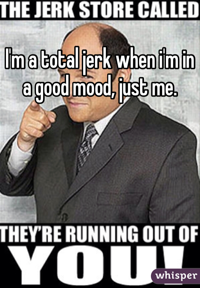 I'm a total jerk when i'm in a good mood, just me.