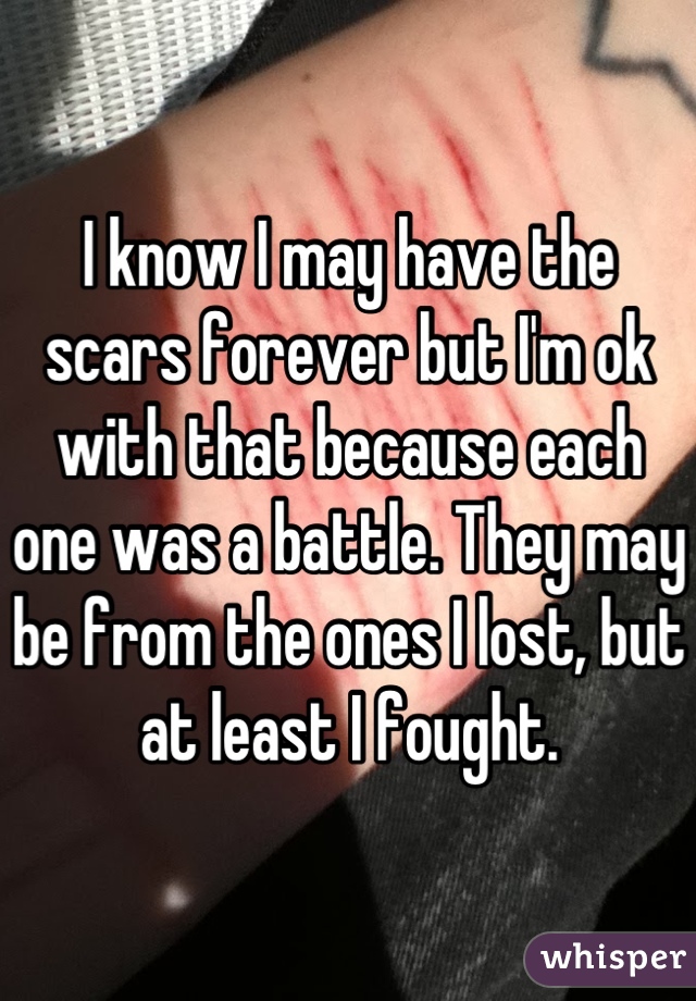 I know I may have the scars forever but I'm ok with that because each one was a battle. They may be from the ones I lost, but at least I fought.