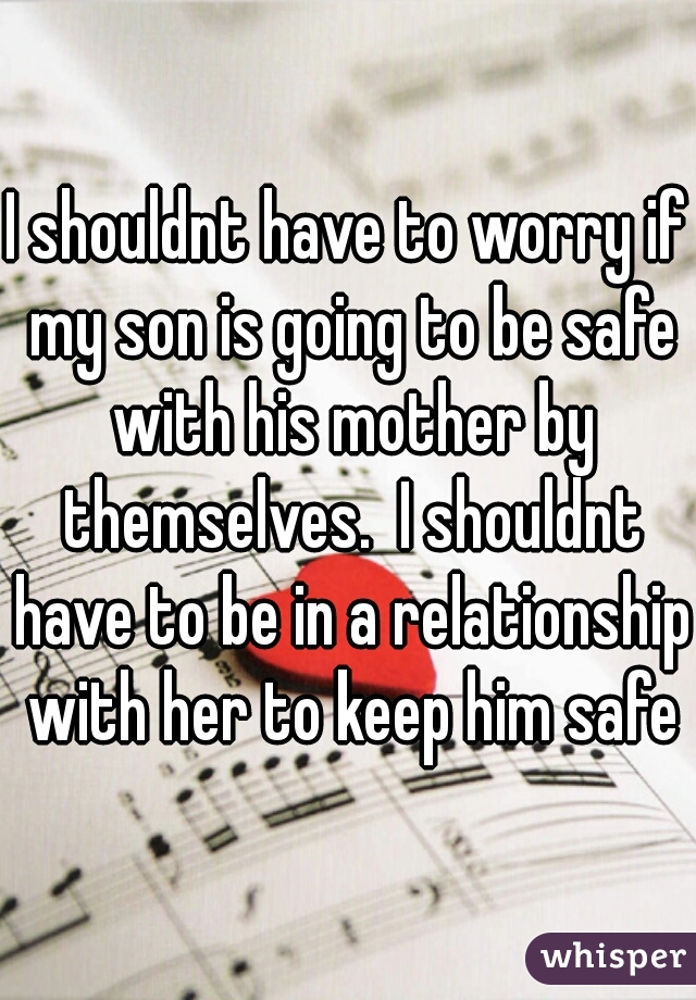 I shouldnt have to worry if my son is going to be safe with his mother by themselves.  I shouldnt have to be in a relationship with her to keep him safe