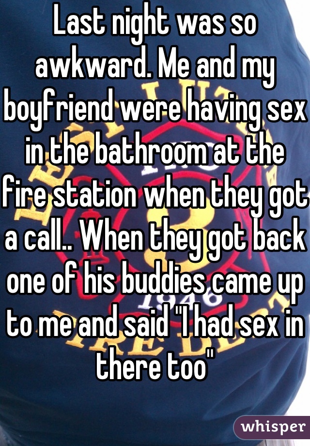 Last night was so awkward. Me and my boyfriend were having sex in the bathroom at the fire station when they got a call.. When they got back one of his buddies came up to me and said "I had sex in there too" 