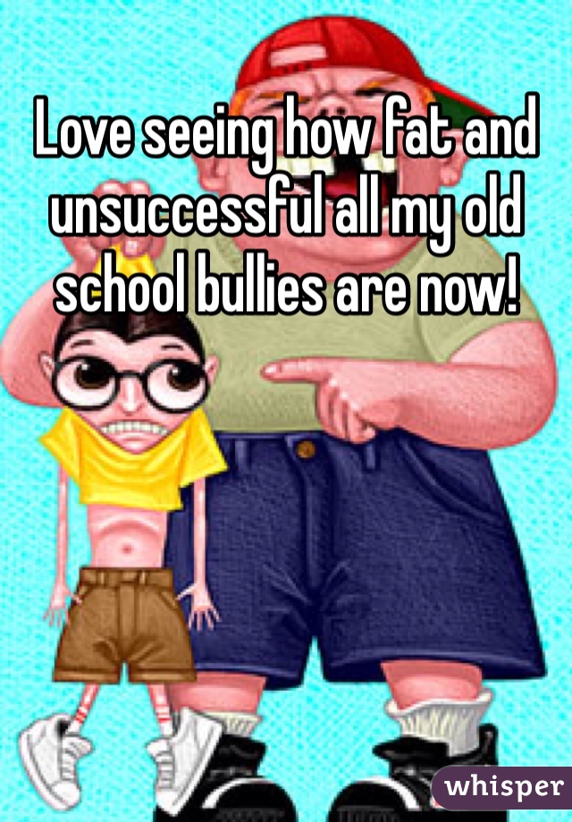 Love seeing how fat and unsuccessful all my old school bullies are now!