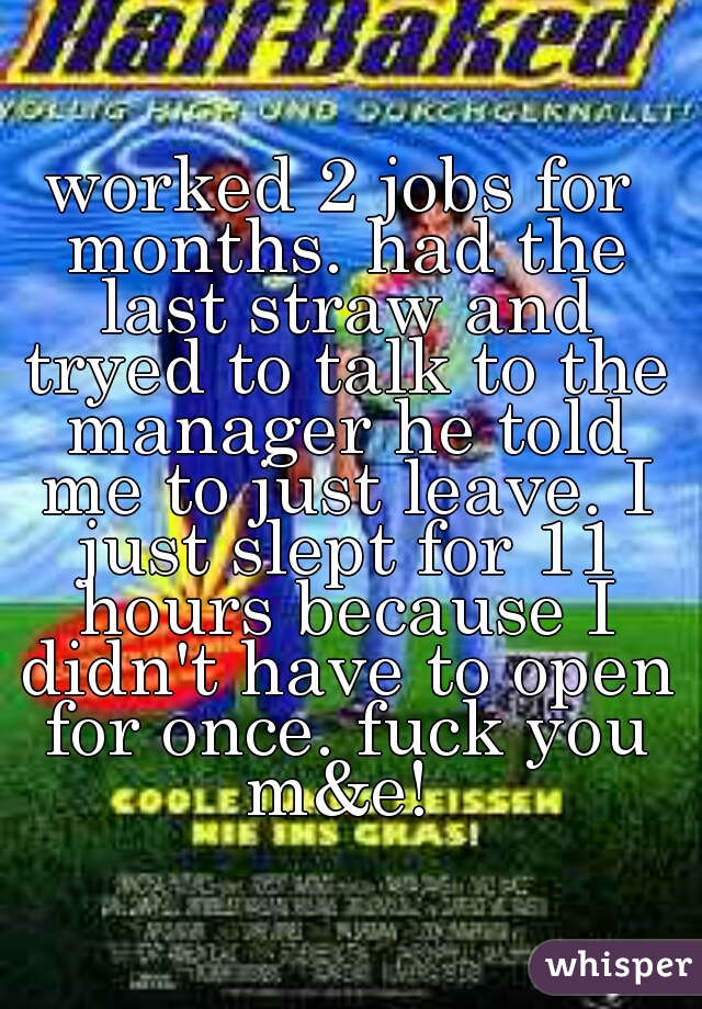 worked 2 jobs for months. had the last straw and tryed to talk to the manager he told me to just leave. I just slept for 11 hours because I didn't have to open for once. fuck you m&e! 