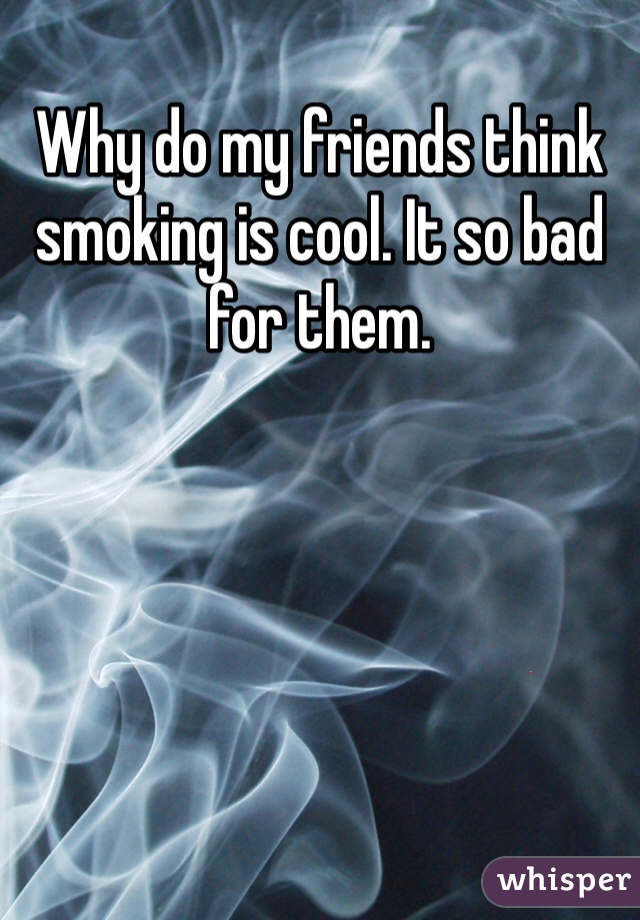 Why do my friends think smoking is cool. It so bad for them. 