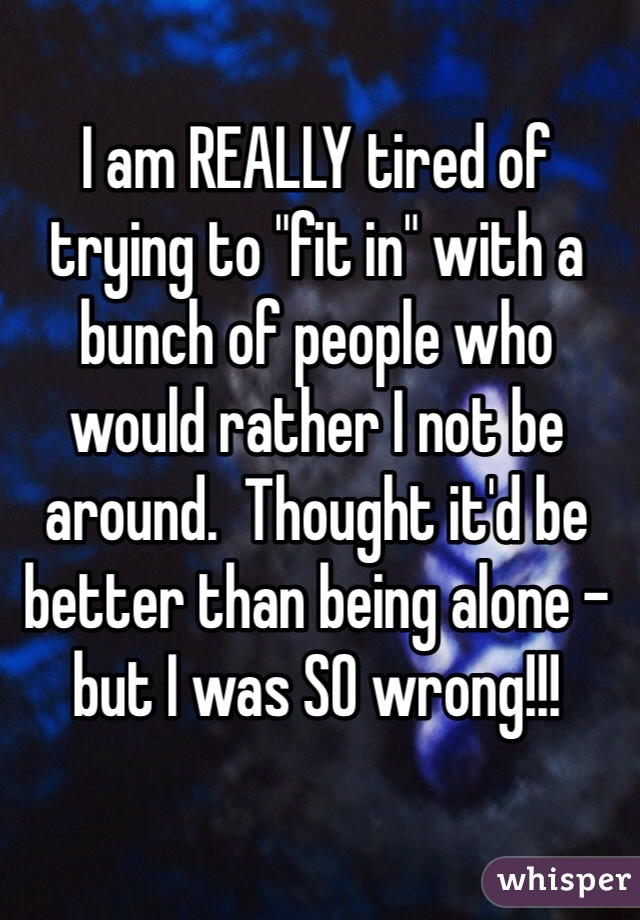 I am REALLY tired of trying to "fit in" with a bunch of people who would rather I not be around.  Thought it'd be better than being alone - but I was SO wrong!!!