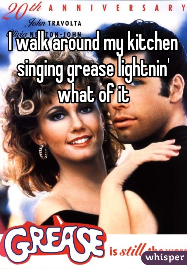 I walk around my kitchen singing grease lightnin' what of it