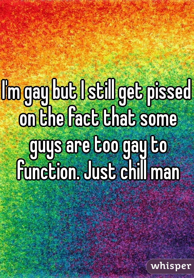 I'm gay but I still get pissed on the fact that some guys are too gay to function. Just chill man