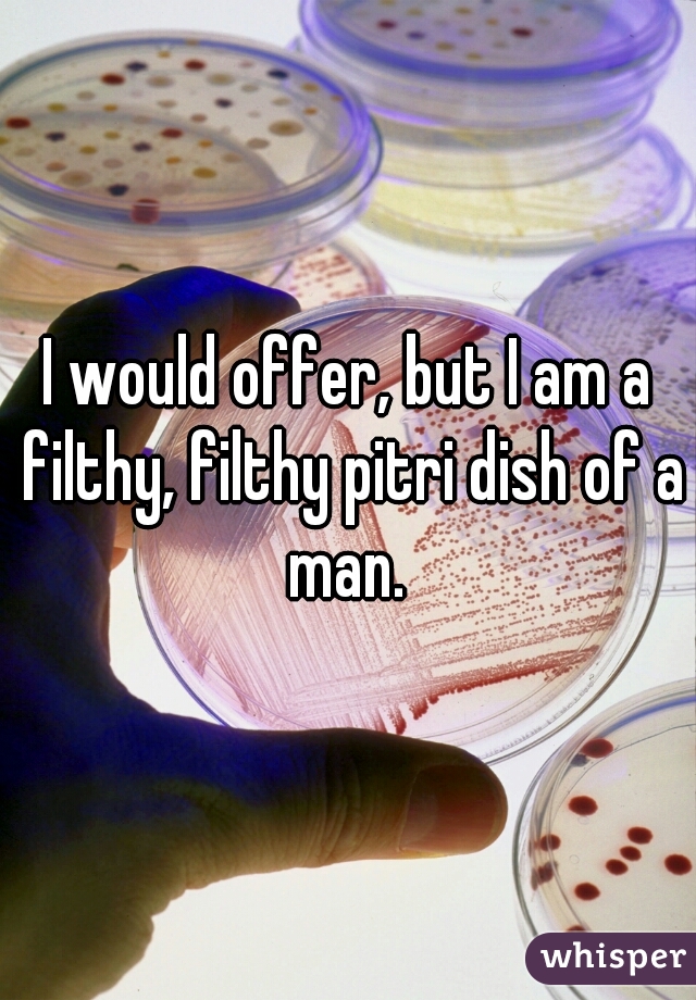 I would offer, but I am a filthy, filthy pitri dish of a man. 