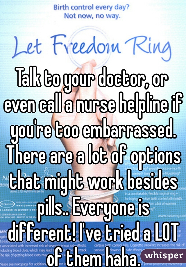 Talk to your doctor, or even call a nurse helpline if you're too embarrassed. There are a lot of options that might work besides pills.. Everyone is different! I've tried a LOT of them haha.