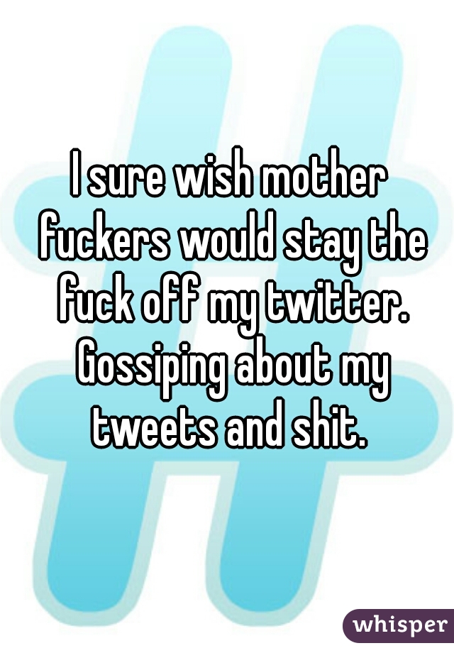 I sure wish mother fuckers would stay the fuck off my twitter. Gossiping about my tweets and shit. 