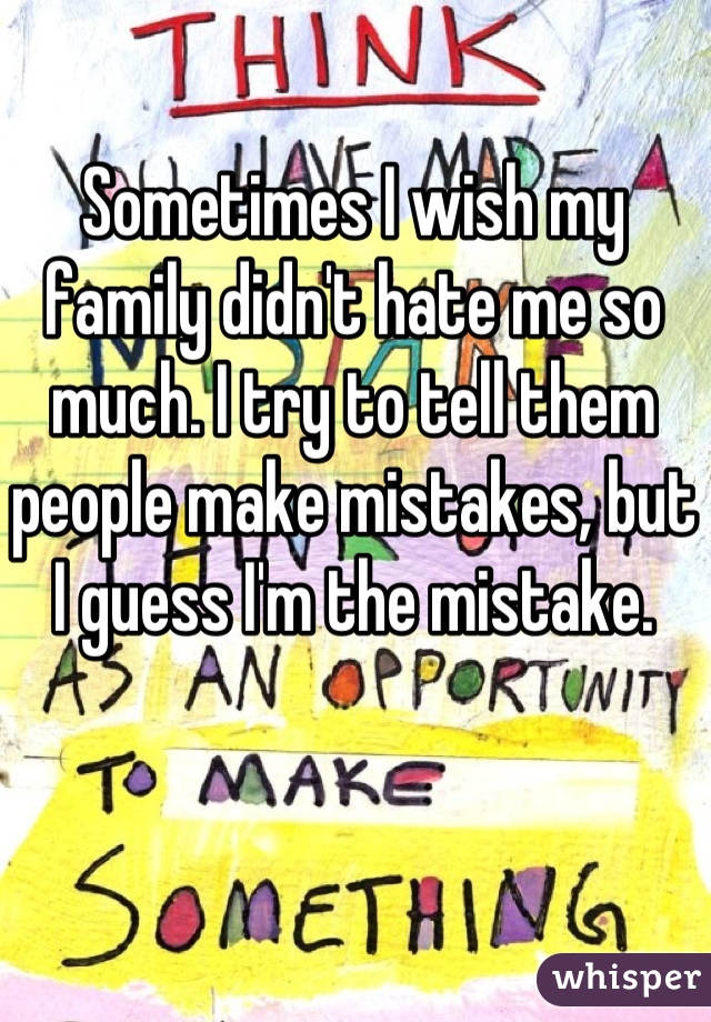 Sometimes I wish my family didn't hate me so much. I try to tell them people make mistakes, but I guess I'm the mistake.