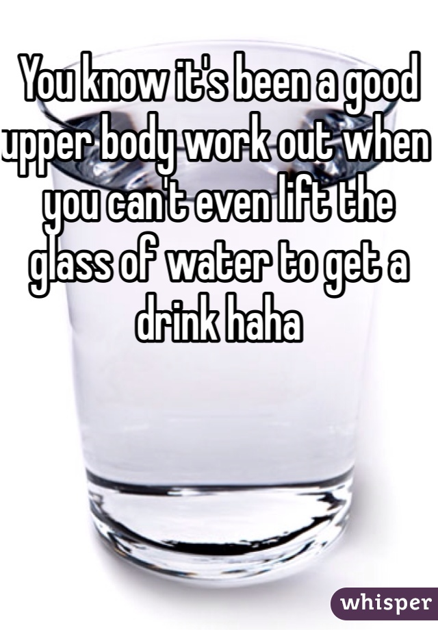 You know it's been a good upper body work out when you can't even lift the glass of water to get a drink haha 