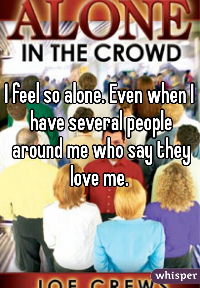 I feel so alone. Even when I have several people around me who say they love me. 