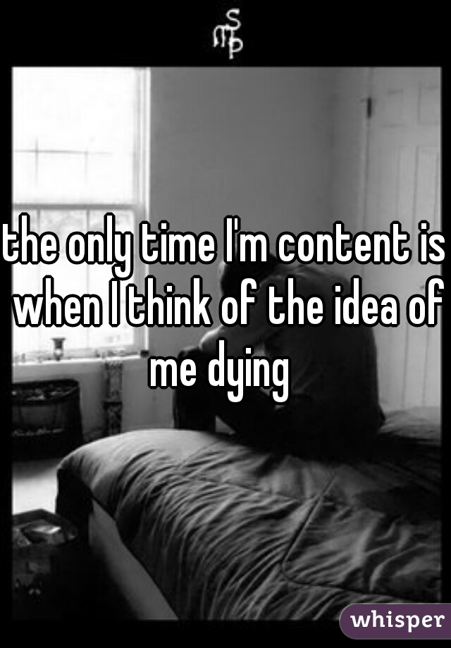 the only time I'm content is when I think of the idea of me dying  