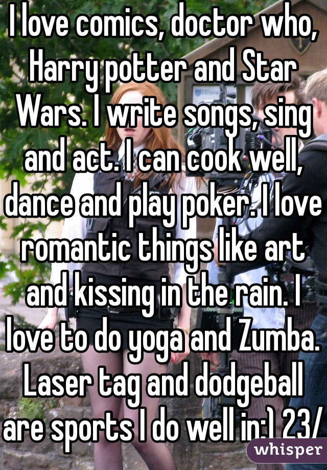 I love comics, doctor who, Harry potter and Star Wars. I write songs, sing and act. I can cook well, dance and play poker. I love romantic things like art and kissing in the rain. I love to do yoga and Zumba. Laser tag and dodgeball are sports I do well in:) 23/f and single 