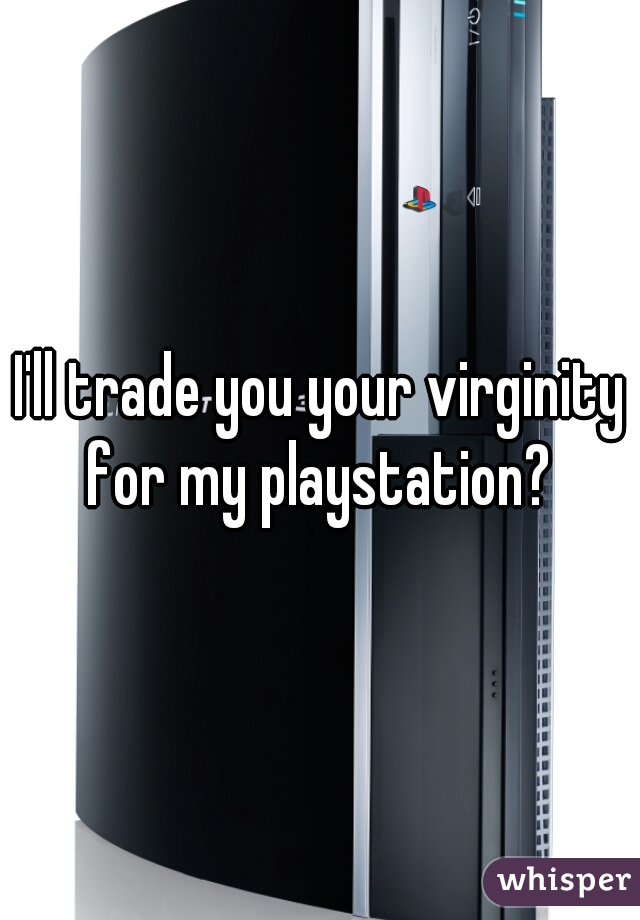 I'll trade you your virginity for my playstation? 
