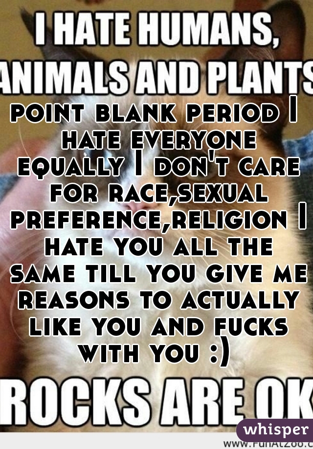 point blank period I hate everyone equally I don't care for race,sexual preference,religion I hate you all the same till you give me reasons to actually like you and fucks with you :) 