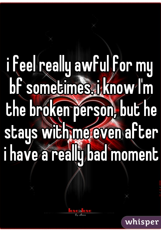 i feel really awful for my bf sometimes. i know I'm the broken person, but he stays with me even after i have a really bad moment