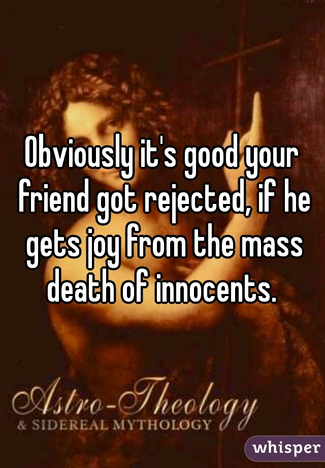Obviously it's good your friend got rejected, if he gets joy from the mass death of innocents. 