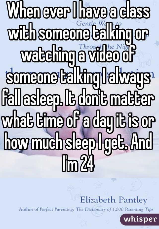 When ever I have a class with someone talking or watching a video of someone talking I always fall asleep. It don't matter what time of a day it is or how much sleep I get. And I'm 24