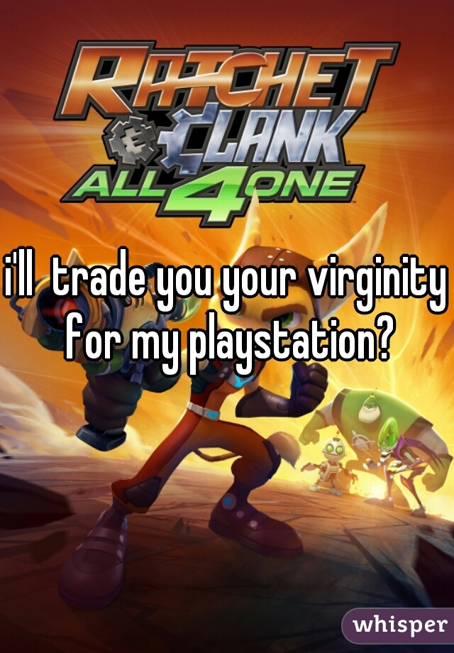 i'll  trade you your virginity for my playstation?