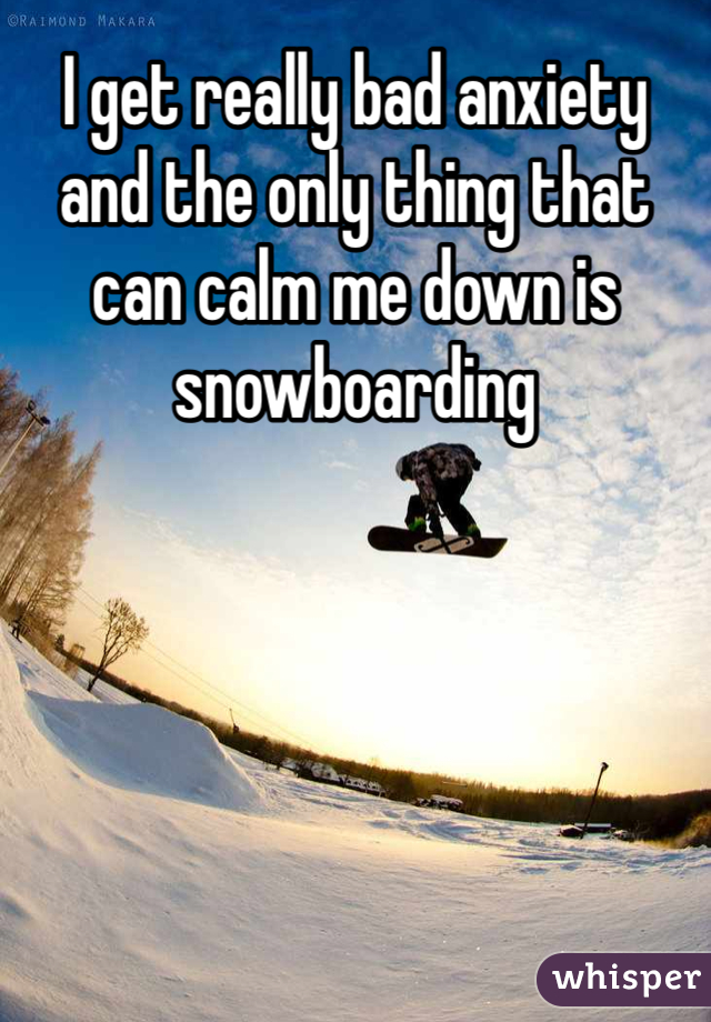I get really bad anxiety and the only thing that can calm me down is snowboarding 