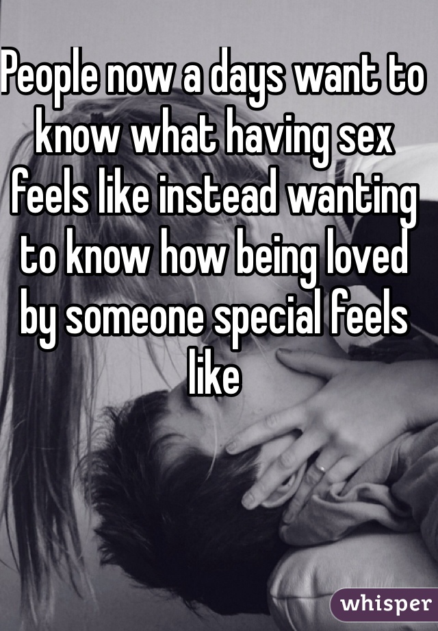 People now a days want to know what having sex feels like instead wanting to know how being loved by someone special feels like 