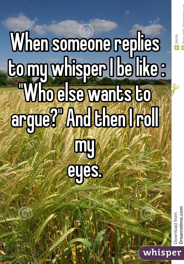 When someone replies
 to my whisper I be like : 
"Who else wants to argue?" And then I roll 
my 
eyes. 